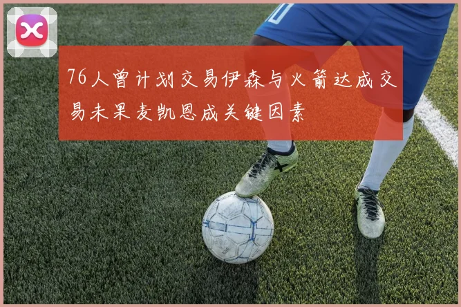 76人曾计划交易伊森与火箭达成交易未果麦凯恩成关键因素