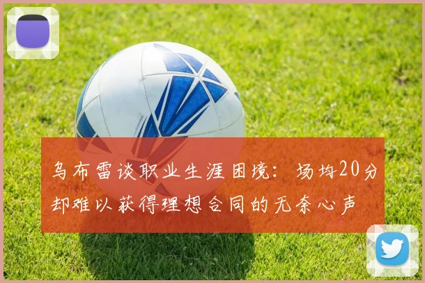 乌布雷谈职业生涯困境：场均20分却难以获得理想合同的无奈心声