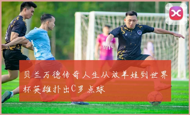 贝兰万德传奇人生从放羊娃到世界杯英雄扑出C罗点球