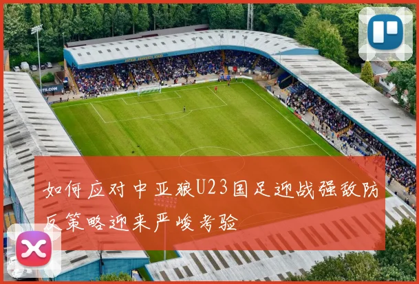 如何应对中亚狼U23国足迎战强敌防反策略迎来严峻考验