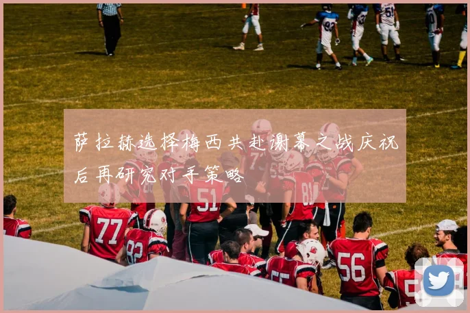 萨拉赫选择梅西共赴谢幕之战庆祝后再研究对手策略