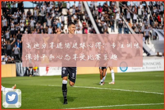 高迪分享连场进球心得：专注训练保持平和心态享受比赛乐趣