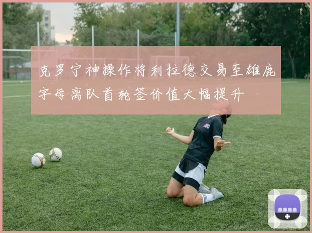 克罗宁神操作将利拉德交易至雄鹿字母离队首轮签价值大幅提升