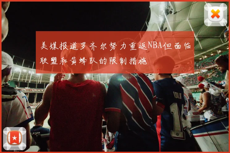 美媒报道罗齐尔努力重返NBA但面临联盟和黄蜂队的限制措施