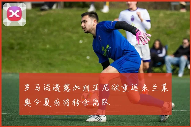 罗马诺透露加利亚尼欲重返米兰莱奥今夏或将转会离队