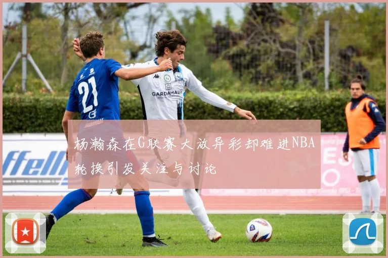 杨瀚森在G联赛大放异彩却难进NBA轮换引发关注与讨论