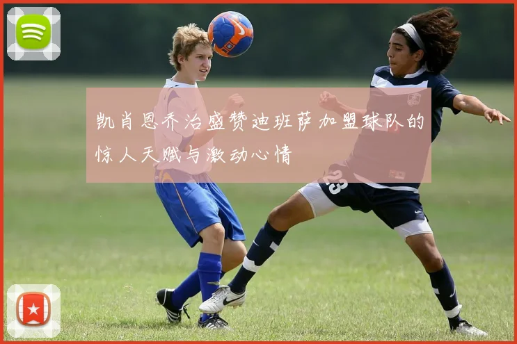 凯肖恩乔治盛赞迪班萨加盟球队的惊人天赋与激动心情
