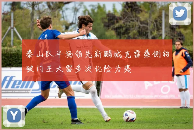 泰山队半场领先新鹏城克雷桑侧钩破门王大雷多次化险为夷