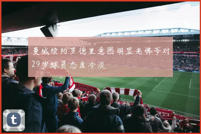 曼城续约罗德里意图明显老佛爷对29岁球员态度冷淡