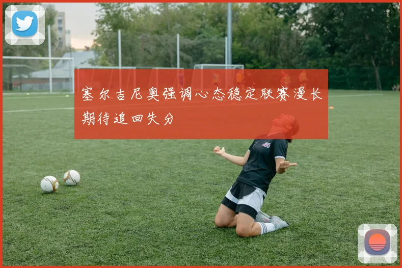 塞尔吉尼奥强调心态稳定联赛漫长期待追回失分