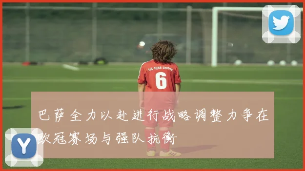 巴萨全力以赴进行战略调整力争在欧冠赛场与强队抗衡