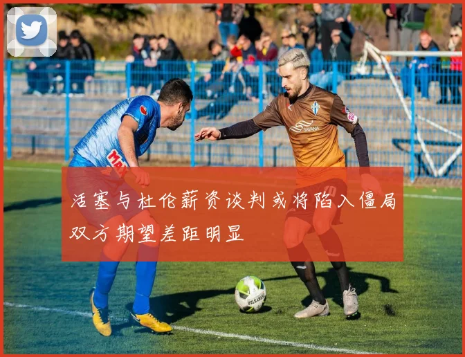 活塞与杜伦薪资谈判或将陷入僵局双方期望差距明显