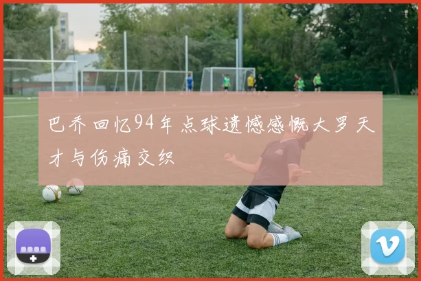 巴乔回忆94年点球遗憾感慨大罗天才与伤痛交织