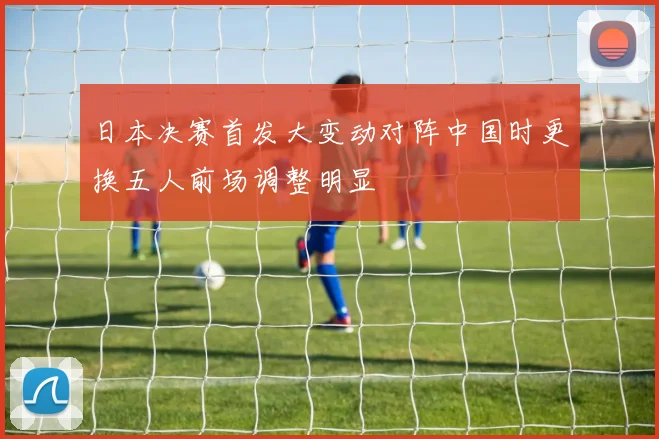 日本决赛首发大变动对阵中国时更换五人前场调整明显