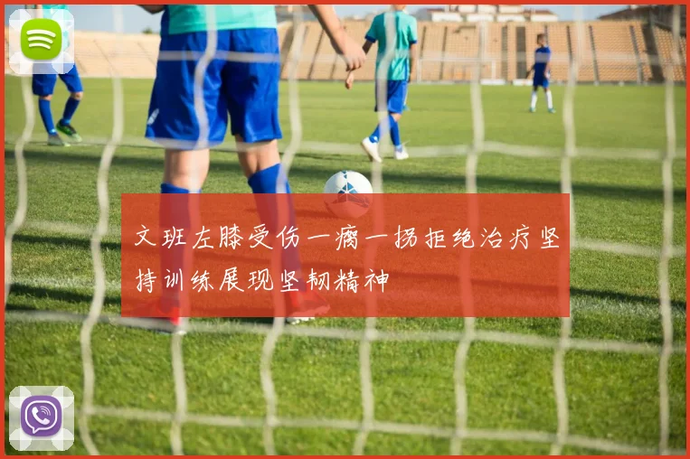 文班左膝受伤一瘸一拐拒绝治疗坚持训练展现坚韧精神