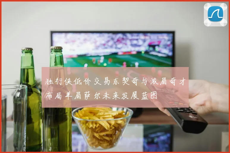独行侠低价交易东契奇与浓眉奇才布局羊眉萨尔未来发展蓝图