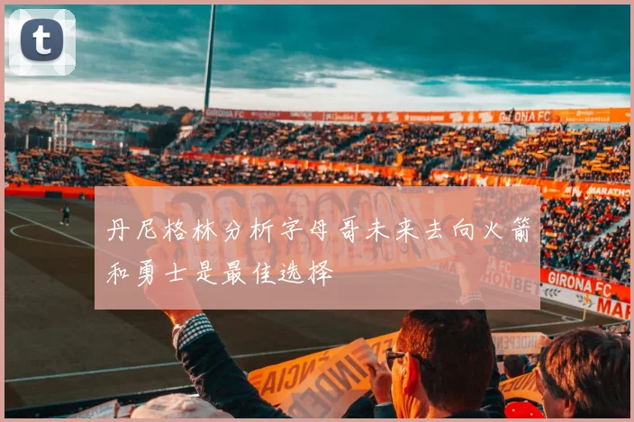 丹尼格林分析字母哥未来去向火箭和勇士是最佳选择