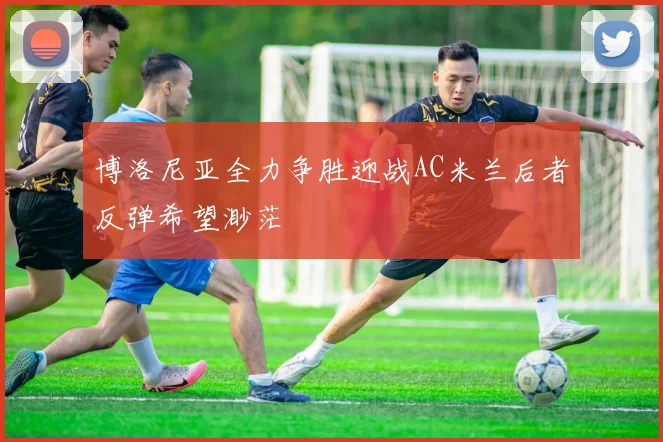 博洛尼亚全力争胜迎战AC米兰后者反弹希望渺茫