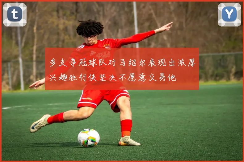 多支争冠球队对马绍尔表现出浓厚兴趣独行侠坚决不愿意交易他